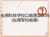 台湘科技学校以前是部队吗(台湘军校前身)