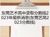 东莞艺术高中录取分数线2023年最新消息(东莞艺高2023分数线)