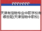 天津有宠物专业中职学校有哪些呢(天津宠物中职校)