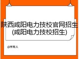 陕西咸阳电力技校官网招生(咸阳电力技校招生)