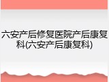 六安产后修复医院产后康复科(六安产后康复科)