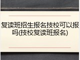 复读班招生报名技校可以报吗(技校复读班报名)
