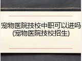 宠物医院技校中职可以进吗(宠物医院技校招生)