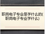 职高电子专业是学什么的(职高电子专业学什么)