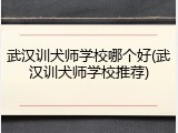 武汉训犬师学校哪个好(武汉训犬师学校推荐)