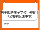 南平叛逆孩子学校中专能上吗(南平叛逆中专)