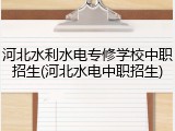 河北水利水电专修学校中职招生(河北水电中职招生)