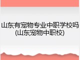 山东有宠物专业中职学校吗(山东宠物中职校)