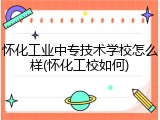怀化工业中专技术学校怎么样(怀化工校如何)