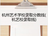杭州艺术学校录取分数线(杭艺校录取线)