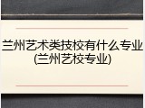 兰州艺术类技校有什么专业(兰州艺校专业)