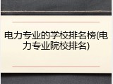 电力专业的学校排名榜(电力专业院校排名)