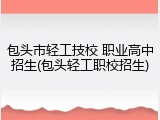 包头市轻工技校 职业高中招生(包头轻工职校招生)