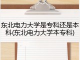 东北电力大学是专科还是本科(东北电力大学本专科)