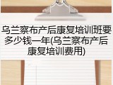 乌兰察布产后康复培训班要多少钱一年(乌兰察布产后康复培训费用)