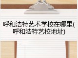 呼和浩特艺术学校在哪里(呼和浩特艺校地址)