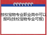 技校宠物专业职业高中可以报吗(技校宠物专业可报)