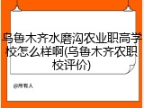 乌鲁木齐水磨沟农业职高学校怎么样啊(乌鲁木齐农职校评价)