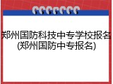 郑州国防科技中专学校报名(郑州国防中专报名)