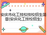 安庆市化工技校技校招生简章(安庆化工技校招生)