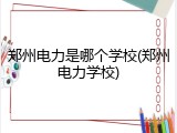 郑州电力是哪个学校(郑州电力学校)