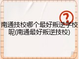 南通技校哪个最好叛逆学校呢(南通最好叛逆技校)