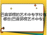 巴音郭楞的艺术中专学校有哪些(巴音郭楞艺术中专)