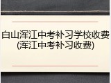白山浑江中考补习学校收费(浑江中考补习收费)