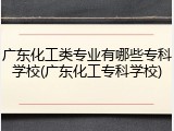 广东化工类专业有哪些专科学校(广东化工专科学校)