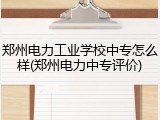 郑州电力工业学校中专怎么样(郑州电力中专评价)