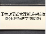 玉林封闭式管理叛逆学校收费(玉林叛逆学校收费)