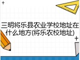 三明将乐县农业学校地址在什么地方(将乐农校地址)