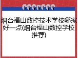 烟台福山数控技术学校哪家好一点(烟台福山数控学校推荐)