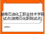 湖南石油化工职业技术学院试点(湖南石化职院试点)