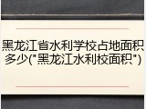 黑龙江省水利学校占地面积多少("黑龙江水利校面积")