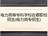 电力高等专科学校在哪职校招生(电力高专招生)