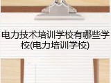电力技术培训学校有哪些学校(电力培训学校)