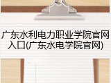 广东水利电力职业学院官网入口(广东水电学院官网)