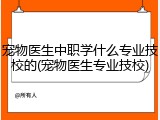 宠物医生中职学什么专业技校的(宠物医生专业技校)