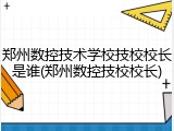 郑州数控技术学校技校校长是谁(郑州数控技校校长)