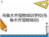乌鲁木齐宠物培训学校(乌鲁木齐宠物培训)