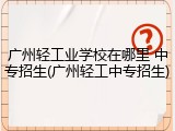 广州轻工业学校在哪里 中专招生(广州轻工中专招生)