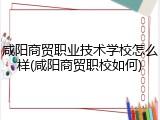 咸阳商贸职业技术学校怎么样(咸阳商贸职校如何)