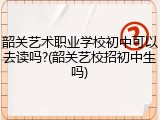 韶关艺术职业学校初中可以去读吗?(韶关艺校招初中生吗)