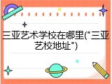 三亚艺术学校在哪里("三亚艺校地址")