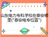 山东电力专科学校在泰安哪里("泰安电专位置")