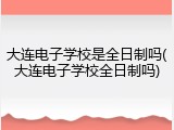 大连电子学校是全日制吗(大连电子学校全日制吗)
