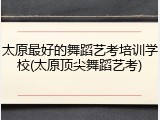 太原最好的舞蹈艺考培训学校(太原顶尖舞蹈艺考)