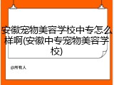 安徽宠物美容学校中专怎么样啊(安徽中专宠物美容学校)
