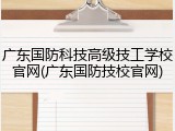 广东国防科技高级技工学校官网(广东国防技校官网)